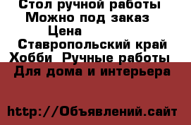 Стол ручной работы. Можно под заказ › Цена ­ 15 000 - Ставропольский край Хобби. Ручные работы » Для дома и интерьера   
